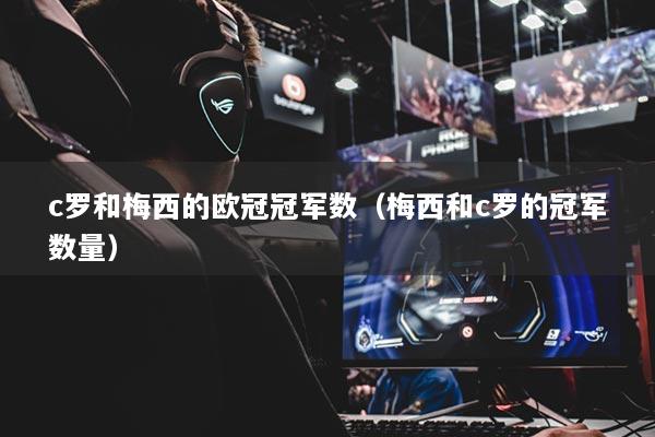 c罗和梅西的欧冠冠军数（梅西和c罗的冠军数量）