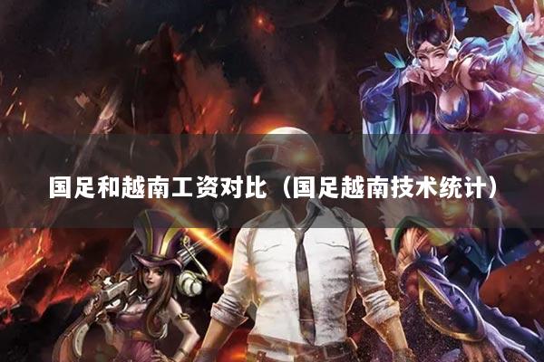 国足和越南工资对比（国足越南技术统计）