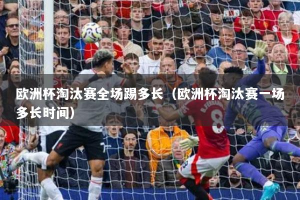 欧洲杯淘汰赛全场踢多长（欧洲杯淘汰赛一场多长时间）