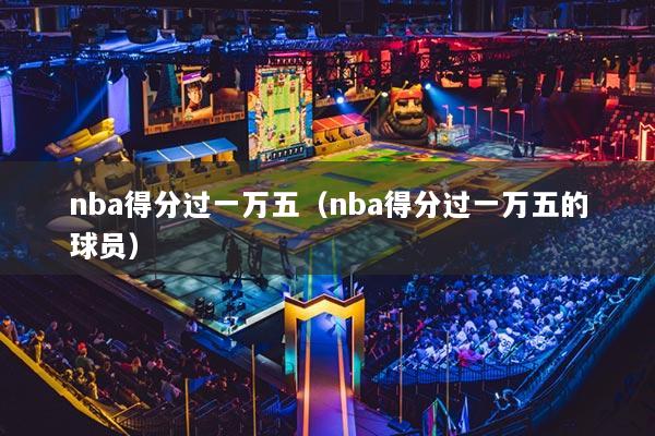 nba得分过一万五（nba得分过一万五的球员）