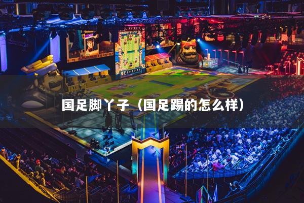 国足脚丫子(国足踢的怎么样)