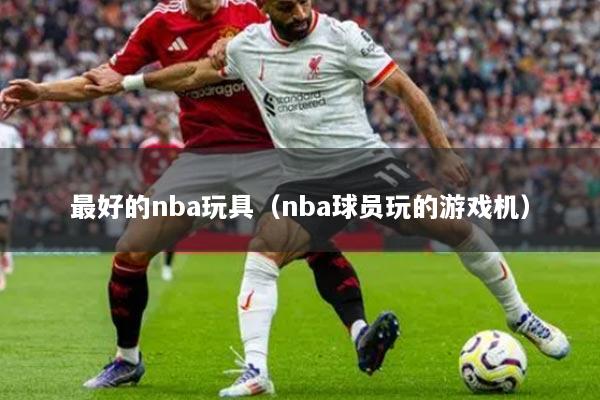 最好的nba玩具（nba球员玩的游戏机）