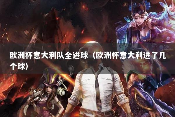 欧洲杯意大利队全进球（欧洲杯意大利进了几个球）