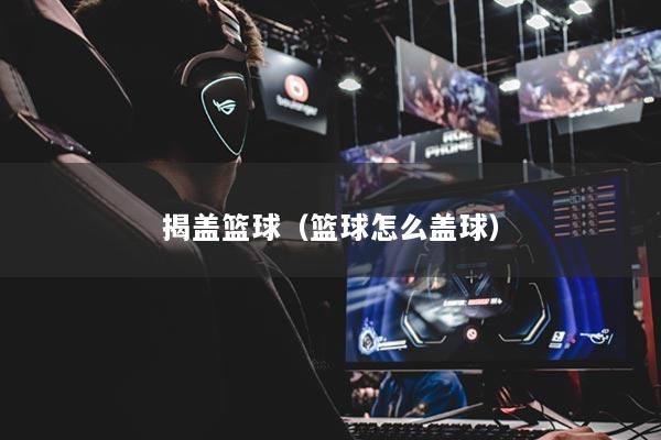 详细阅读:揭盖篮球(篮球怎么盖球) 揭盖篮球(篮球怎么盖球)